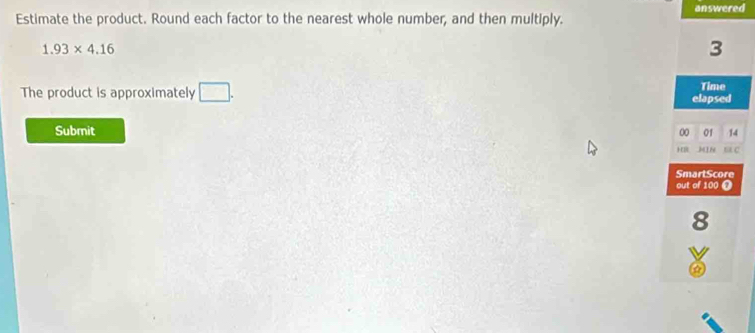 answered 
Estimate the product. Round each factor to the nearest whole number, and then multiply.
1.93* 4.16
3
The product is approximately □. Time 
elapsed 
Submit 00 01 14 
HB M 6 BA C 
SmartScore 
out of 100 0
8