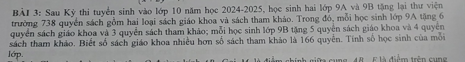 Sau Kỳ thi tuyển sinh vào lớp 10 năm học 2024-2025, học sinh hai lớp 9A và 9B tặng lại thư viện 
trường 738 quyền sách gồm hai loại sách giáo khoa và sách tham khảo. Trong đó, mỗi học sinh lớp 9A tặng 6
quyển sách giáo khoa và 3 quyển sách tham khảo; mỗi học sinh lớp 9B tặng 5 quyền sách giáo khoa và 4 quyền 
sách tham khảo. Biết số sách giáo khoa nhiều hơn số sách tham khảo là 166 quyền. Tính số học sinh của mỗi 
lớp. 
ung 4B E là điểm trên cung