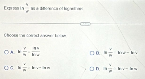 Express In  v/w  as a difference of logarithms.
Choose the correct answer below.
A. In  v/w = ln v/ln w  ln  v/w =ln w-ln v
B.
C. ln  v/w =ln v· ln w ln  v/w =ln v-ln w
D.