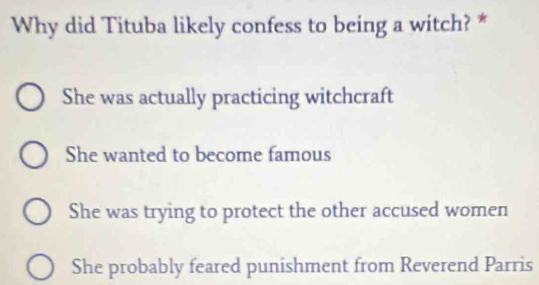 Why did Tituba likely confess to being a witch? *
She was actually practicing witchcraft
She wanted to become famous
She was trying to protect the other accused women
She probably feared punishment from Reverend Parris