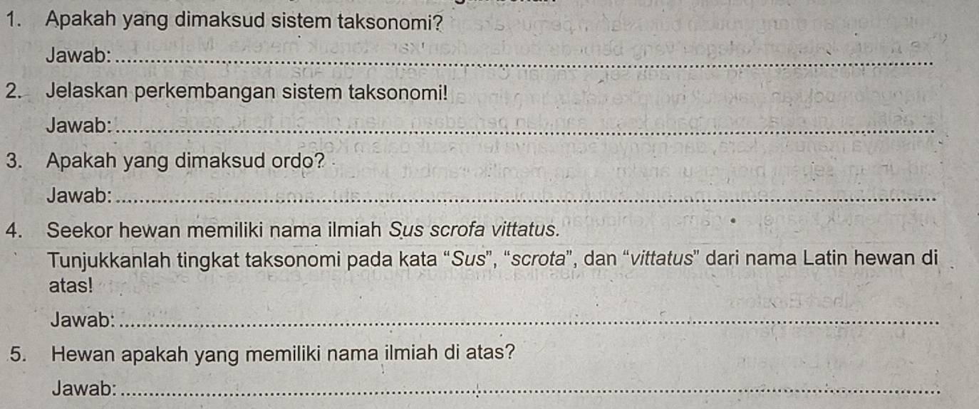 Apakah yang dimaksud sistem taksonomi? 
Jawab:_ 
2. Jelaskan perkembangan sistem taksonomi! 
Jawab:_ 
3. Apakah yang dimaksud ordo? 
Jawab:_ 
4. Seekor hewan memiliki nama ilmiah Sus scrofa vittatus. 
Tunjukkanlah tingkat taksonomi pada kata “Sus”, “scrota”, dan “vittatus” dari nama Latin hewan di 
atas! 
Jawab:_ 
5. Hewan apakah yang memiliki nama ilmiah di atas? 
Jawab:_