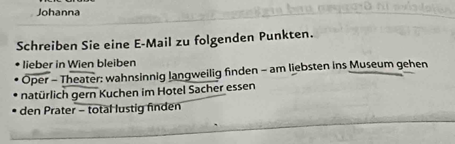 Johanna 
Schreiben Sie eine E-Mail zu folgenden Punkten. 
lieber in Wien bleiben 
Oper - Theater: wahnsinnig langweilig finden - am liebsten ins Museum gehen 
natürlich gern Kuchen im Hotel Sacher essen 
den Prater - total lustig finden