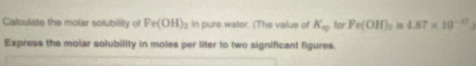 Calculate the molar solubility of Fe(OH)_2 in pure water. (The value of K_sp tar Fe(OH)_2 i8 4.87* 10^(-17)J
Express the molar solubility in moles per liter to two significant figures.