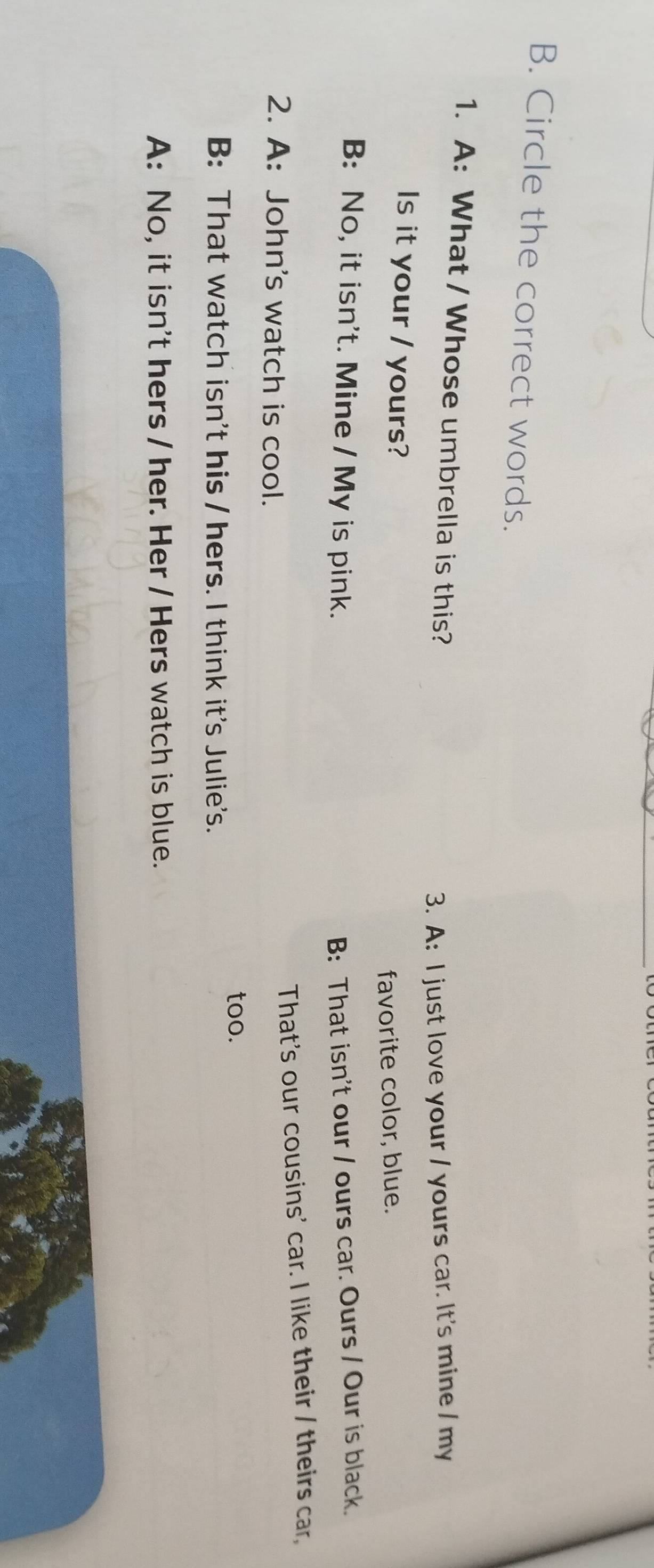 Circle the correct words.
1. A: What / Whose umbrella is this?
3. A: I just love your / yours car. It's mine / my
Is it your / yours?
favorite color, blue.
B: No, it isn't. Mine / My is pink. B: That isn't our / ours car. Ours / Our is black.
That's our cousins' car. I like their / theirs car,
2. A: John's watch is cool.
too.
B: That watch isn't his / hers. I think it's Julie's.
A: No, it isn't hers / her. Her / Hers watch is blue.