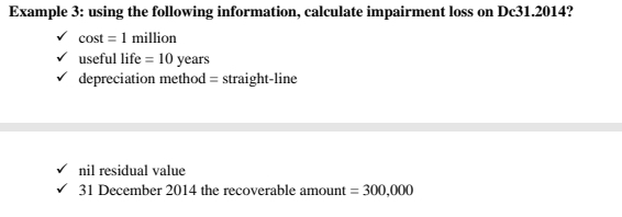 Example 3: using the following information, calculate impairment loss on Dc31.2014?
cos t=1 milli on
useful life =10years
depreciation method = straight-line 
nil residual value 
31 December 2014 the recoverable amount =300,000