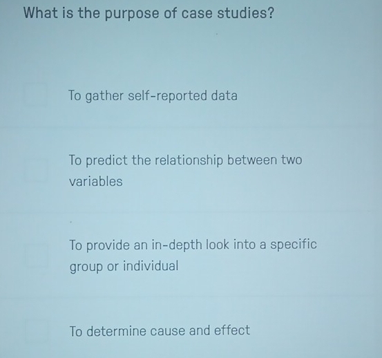 What is the purpose of case studies?
To gather self-reported data
To predict the relationship between two
variables
To provide an in-depth look into a specific
group or individual
To determine cause and effect