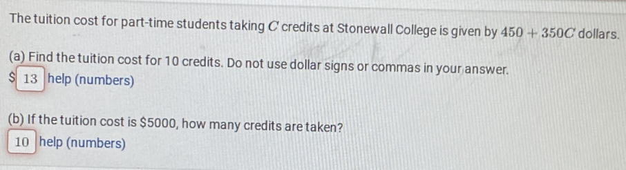 The tuition cost for part-time students taking C credits at Stonewall College is given by 450+350C dollars. 
(a) Find the tuition cost for 10 credits. Do not use dollar signs or commas in your answer.
$ 13 help (numbers) 
(b) If the tuition cost is $5000, how many credits are taken? 
10 help (numbers)