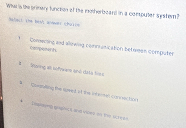 What is the primary function of the motherboard in a computer system?
Select the best answer choice
* Connecting and allowing communication between computer
components
Storing all software and data files
Controlling the speed of the internet connection
* Displaying graphics and video on the screen