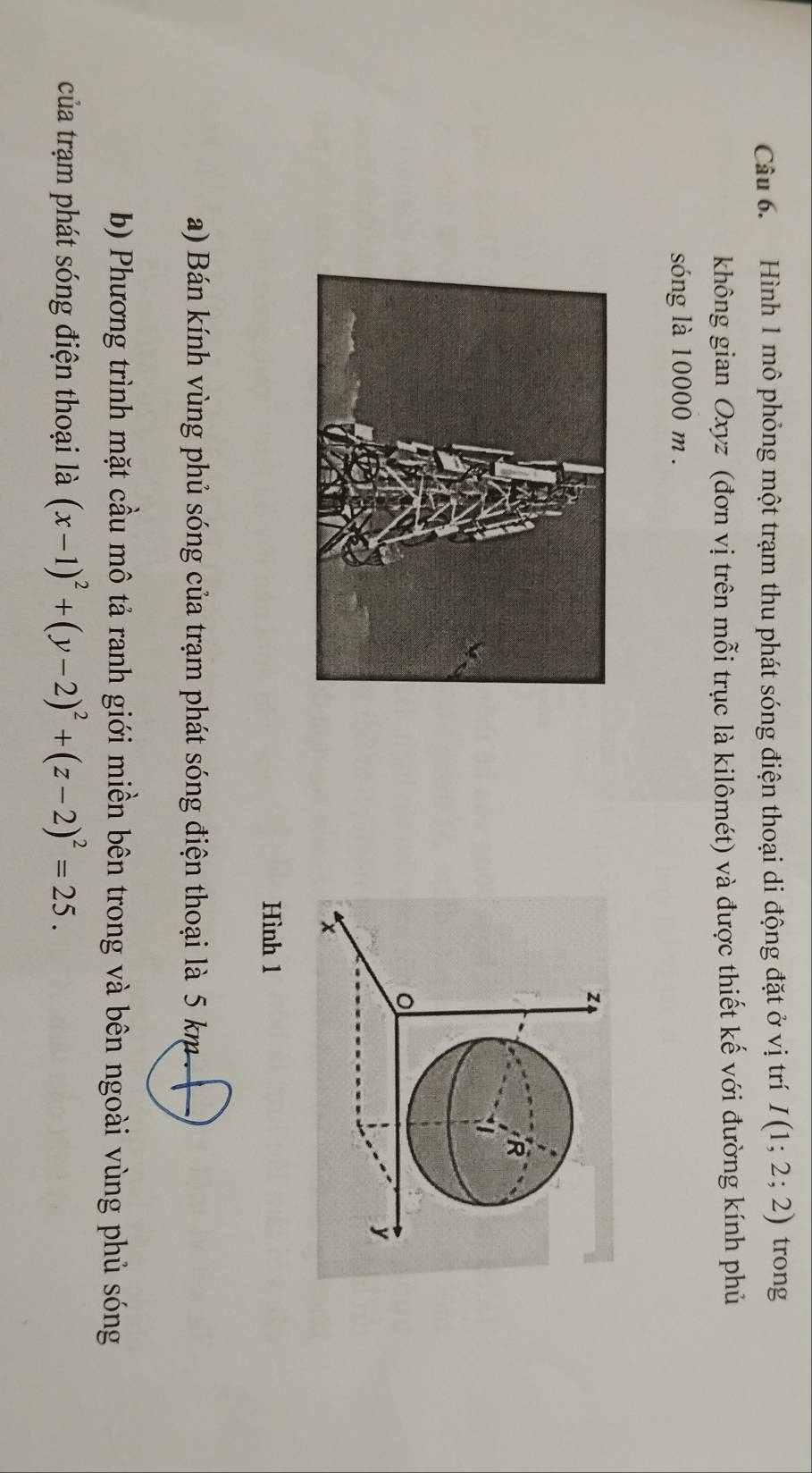 Hình 1 mô phỏng một trạm thu phát sóng điện thoại di động đặt ở vị trí I(1;2;2) trong 
không gian Oxyz (đơn vị trên mỗi trục là kilômét) và được thiết kế với đường kính phủ 
sóng là 10000 m.
z
R
y
Hình 1 
a) Bán kính vùng phủ sóng của trạm phát sóng điện thoại là 5 km
b) Phương trình mặt cầu mô tả ranh giới miền bên trong và bên ngoài vùng phủ sóng 
của trạm phát sóng điện thoại là (x-1)^2+(y-2)^2+(z-2)^2=25.