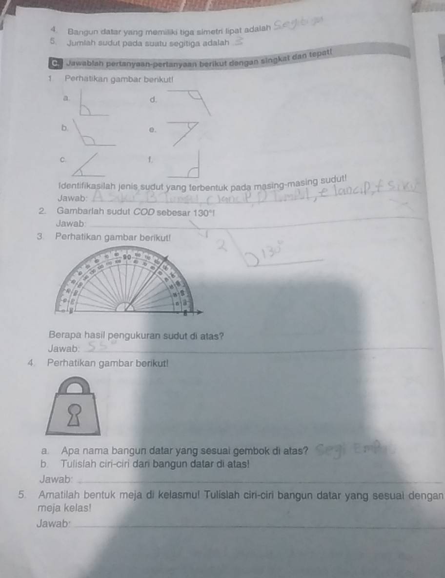 Bangun datar yang memiliki tiga simetri lipat adalah 
5. Jumlah sudut pada suatu segitiga adalah 
Oh Jawablah pertanyaan-perlanyaan berikut dəngan singkat dan tepatl 
1 Perhatikan gambar benkut! 
a. 
d. 
b. 
_ 
_ 
C. 
f 
Identifikasilah jenis sudut yang terbentuk pada masing-masing sudut! 
Jawab: 
_ 
2. Gambarlah sudut COD sebesar 
Jawab: 
_ 
3. Perhatikan gambar berikut! 
_ 
Berapa hasil pengukuran sudut di atas? 
Jawab:_ 
4. Perhatikan gambar berikut! 
a. Apa nama bangun datar yang sesual gembok di atas? 
b. Tulislah ciri-ciri dari bangun datar di atas! 
Jawab:_ 
5. Amatilah bentuk meja di kelasmu! Tulislah ciri-ciri bangun datar yang sesual dengan 
meja kelas! 
Jawab_