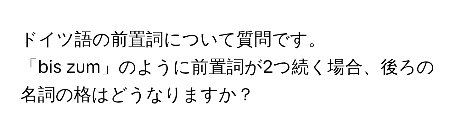 ドイツ語の前置詞について質問です。  
「bis zum」のように前置詞が2つ続く場合、後ろの名詞の格はどうなりますか？