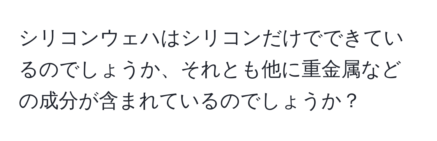 シリコンウェハはシリコンだけでできているのでしょうか、それとも他に重金属などの成分が含まれているのでしょうか？