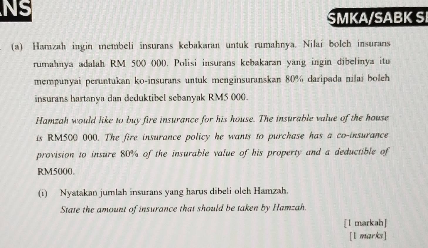 NS 
SMKA/SABK SI 
(a) Hamzah ingin membeli insurans kebakaran untuk rumahnya. Nilai boleh insurans 
rumahnya adalah RM 500 000. Polisi insurans kebakaran yang ingin dibelinya itu 
mempunyai peruntukan ko-insurans untuk menginsuranskan 80% daripada nilai boleh 
insurans hartanya dan deduktibel sebanyak RM5 000. 
Hamzah would like to buy fire insurance for his house. The insurable value of the house 
is RM500 000. The fire insurance policy he wants to purchase has a co-insurance 
provision to insure 80% of the insurable value of his property and a deductible of
RM5000. 
(i) Nyatakan jumlah insurans yang harus dibeli oleh Hamzah. 
State the amount of insurance that should be taken by Hamzah. 
[l markah] 
[1 marks]