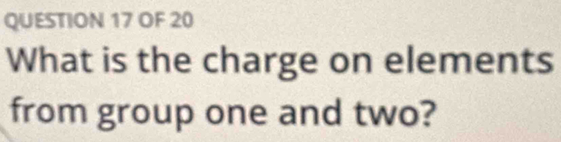 OF 20 
What is the charge on elements 
from group one and two?