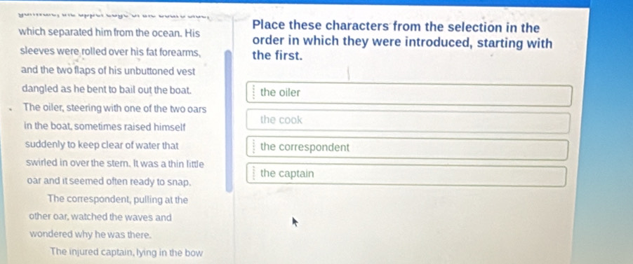 Place these characters from the selection in the
which separated him from the ocean. His order in which they were introduced, starting with
sleeves were rolled over his fat forearms, the first.
and the two flaps of his unbuttoned vest
dangled as he bent to bail out the boat. the oiler
The oiler, steering with one of the two oars
in the boat, sometimes raised himself the cook
suddenly to keep clear of water that  2/3  the correspondent
swirled in over the stern. It was a thin little
 3/4  the captain
oar and it seemed often ready to snap.
The correspondent, pulling at the
other oar, watched the waves and
wondered why he was there.
The injured captain, lying in the bow