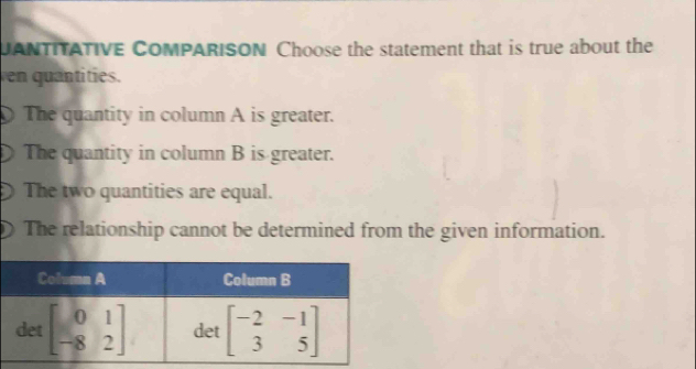 UANTITATIVE CoMPARISON Choose the statement that is true about the
ven quantities.
The quantity in column A is greater.
The quantity in column B is greater.
The two quantities are equal.
a The relationship cannot be determined from the given information.