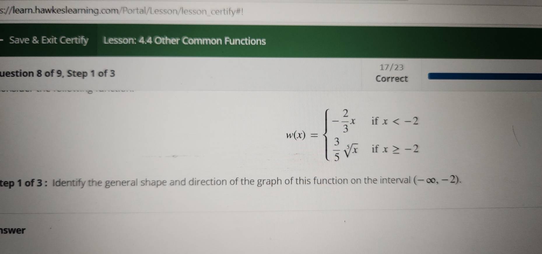 s://learn.hawkeslearning.com/Portal/Lesson/lesson_certify#! 
. Save & Exit Certify Lesson: 4.4 Other Common Functions 
17/23 
uestion 8 of 9, Step 1 of 3 
Correct
w(x)=beginarrayl - 2/3 x  3/5 sqrt[3](x)endarray. beginarrayr ifx
: 
tep 1 of 3 : Identify the general shape and direction of the graph of this function on the interval (-∈fty ,-2). 
swer