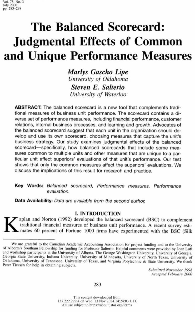 Vol. 75, No. 3
July 2000
pp. 283-298
The Balanced Scorecard:
Judgmental Effects of Common
and Unique Performance Measures
Marlys Gascho Lipe
University of Oklahoma
Steven E. Salterio
University of Waterloo
ABSTRACT: The balanced scorecard is a new tool that complements tradi-
tional measures of business unit performance. The scorecard contains a di-
verse set of performance measures, including financial performance, customer
relations, internal business processes, and learning and growth. Advocates of
the balanced scorecard suggest that each unit in the organization should de-
velop and use its own scorecard, choosing measures that capture the unit's
business strategy. Our study examines judgmental effects of the balanced
scorecard—specifically, how balanced scorecards that include some mea-
sures common to multiple units and other measures that are unique to a par-
ticular unit affect superiors' evaluations of that unit's performance. Our test
shows that only the common measures affect the superiors' evaluations. We
discuss the implications of this result for research and practice.
Key Words: Balanced scorecard, Performance measures, Performance
evaluation.
Data Availability: Data are available from the second author.
I. INTRODUCTION
K aplan and Norton (1992) developed the balanced scorecard (BSC) to complement
traditional financial measures of business unit performance. A recent survey esti-
mates 60 percent of Fortune 1000 firms have experimented with the BSC (Silk
We are grateful to the Canadian Academic Accounting Association for project funding and to the University
of Alberta's Southam Fellowship for funding for Professor Salterio. Helpful comments were provided by Joan Luft
and workshop participants at the University of Alberta, The George Washington University, University of Georgia,
Georgia State University, Indiana University, University of Minnesota, University of North Texas, University of
Oklahoma, University of Tennessee, University of Texas, and Virginia Polytechnic & State University. We thank
Peter Tiessen for help in obtaining subjects.
Submitted November 1998
Accepted February 2000
283
This content downloaded from
137.222.229.4 on Wed, 13 Nov 2024 14:24:03 UTC
All use subject to https://about.jstor.org/terms