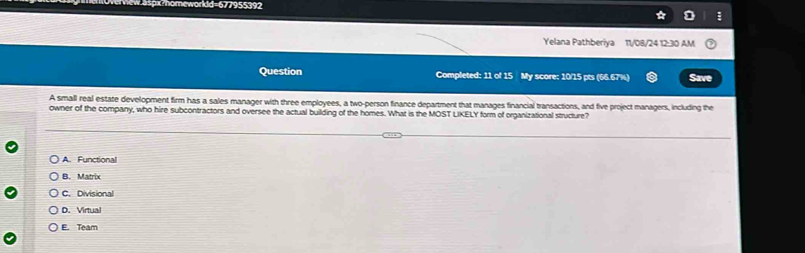 eworkld=677955392
D :
Yelana Pathberiya 11/08/24 12:30 AM
Question Completed: 11 of 15 My score: 10/15 pts (66.67%) Save
A small real estate development firm has a sales manager with three employees, a two-person finance department that manages financial transactions, and five project managers, including the
owner of the company, who hire subcontractors and oversee the actual building of the homes. What is the MOST LIKELY form of organizational structure?
A. Functional
B.Matrix
C. Divisional
D. Virtual
E. Team