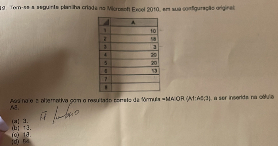 Tem-se a seguinte planilha criada no Microsoft Excel 2010, em sua configuração original:
Assinale a alternativa com o resultado correto da fórmula =MAIOR ( A1:A6;3) , a ser inserida na célula
A8.
(a) 3.
(b) 13.
(c) 18.
(d) 84.