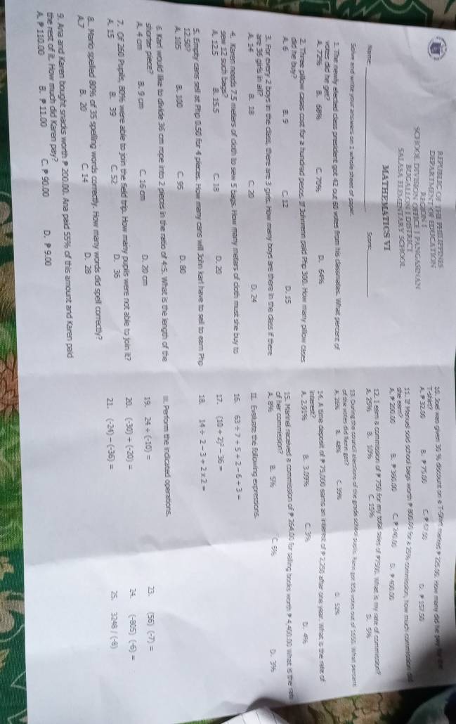 REPUBLIC OF THE PHILIPPINES
DEPARTMENTIOF EDUCATION Tse 10. Joel was given 30 % discount on a T-Sh marked P 22500. How many did he pay for the
RECHON
SCHOOL DIVISION OETICET PANGASINAN A. P 32.00 B. 75.00 D.  157.50
BUGALLON LDISTRICT 11. If Manuel sold school bags worth P 800.00 for a 17% commission, how much commisdion did
SALASA ELEMINTARY SCHOOL she eam? CP2 D. 9400.00
MATHEMATICS VI 200 00 B. 360.00
12. I eam a commission of P 750 for my tobl siles of 17500. What is my rate of commission?
Name_ Scone B. 10% C 194 D. 9
A. 25%
Scive and withe your answers on 1 whidle sheed of sager. 23. During the council elections of the grade school pupils. Rann got 858 votes out of 1655. What persent
1. The newlly efected class president got 42 out 60 votes from his classmates. What percent of A. 25% of the vores did fenn gat? 3. 4% ( )9%
vortes did he get?
A. 72% B. 60% C. 70% D. 64% 14. A time deposit of  75,100 eams an intarist of P 2,250 ater one year. What is the rate of
2. Three pillow cases cost for a hundred pesos. If Johtrenn paid Php 310. How many pllow cases A. 2.91% interest? B. 3.09% C 3%
D. 4%
did he bwy?
A 6 B. 9 C. 12 D. 15 15. Marinel received a commission of  254.00 for selling books worth  4,400.10 What is the rab
3. For every 2 boys in the class, there are 3 girls. How many boys are there in the class if there of her commission? D. 3%
are 35 girls in all? A. 8% B.57% C 8%
A. 14 B. 18 C. 20 D. 24 I. Evaluate the following expressions.
4. Karen needs 7.5 meters of cloth to sew 5 bags. How many meters of cloth must she buy to 15. 63/ 7+5+2-6+3=
sew 12 such bags? D. 20 17. (10+2)^2-36=
A. 125 8. 155 C. 18
5. Empty cans sell at Php 0.50 for 4 pieces. How many cans will John karl have to sell to earn Php 18. 14/ 2-3+2* 2=
12.50?
A. 115 B. 100 C 95 D. 80
6. Karl would like to divide 36 cm rope into 2 pieces in the ratio of 4:5. What is the length of the III Perform the indicated operations.
shorter piece?
A. 4 cm 8. 9cm C. 16 cm D. 20 cm 19. 24/ (-10)= 23. (56)(-7)=
7. Of 260 Pupils, 80%6 were able to join the field trip. How many pupils were not able to join it? 20 (-30)+(-20)= 24. (-805)(-6)=
A. 15 B. 39 C. 52 D. 36 21. (-24)-(-36)= 25 3248/(-8)
8. Mario spellied 80% of 35 spelling words correctly. How many words did spell correctly?
A7 B. 20 C. 14 D. 28
9. Ana and Karen bought snacks worth  200.00. Ana paid 55% of this amount and Karen paid
the rest of iit. How much did Karen pay?
A. P 110.00 B.  11.00 C.  90.00 D, P 9.00