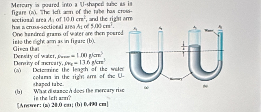 Mercury is poured into a U-shaped tube as in
figure (a). The left arm of the tube has cross-
sectional area A_1 of 10.0cm^2 , and the right arm
has a cross-sectional area A_2 of 5.00cm^2.
One hundred grams of water are then poure
into the right arm as in figure (b).
Given that
Density of water, pwater =1.00g/cm^3
Density of mercury, rho _Hg=13.6g/cm^3
(a) Determine the length of the wate
column in the right arm of the U
shaped tube.
(b) What distance h does the mercury rise
in the left arm?
[Answer: (a) 20.0 cm; (b) 0.490 cm]