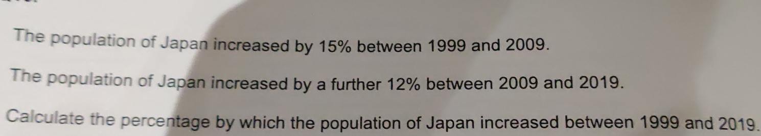 The population of Japan increased by 15% between 1999 and 2009. 
The population of Japan increased by a further 12% between 2009 and 2019. 
Calculate the percentage by which the population of Japan increased between 1999 and 2019.