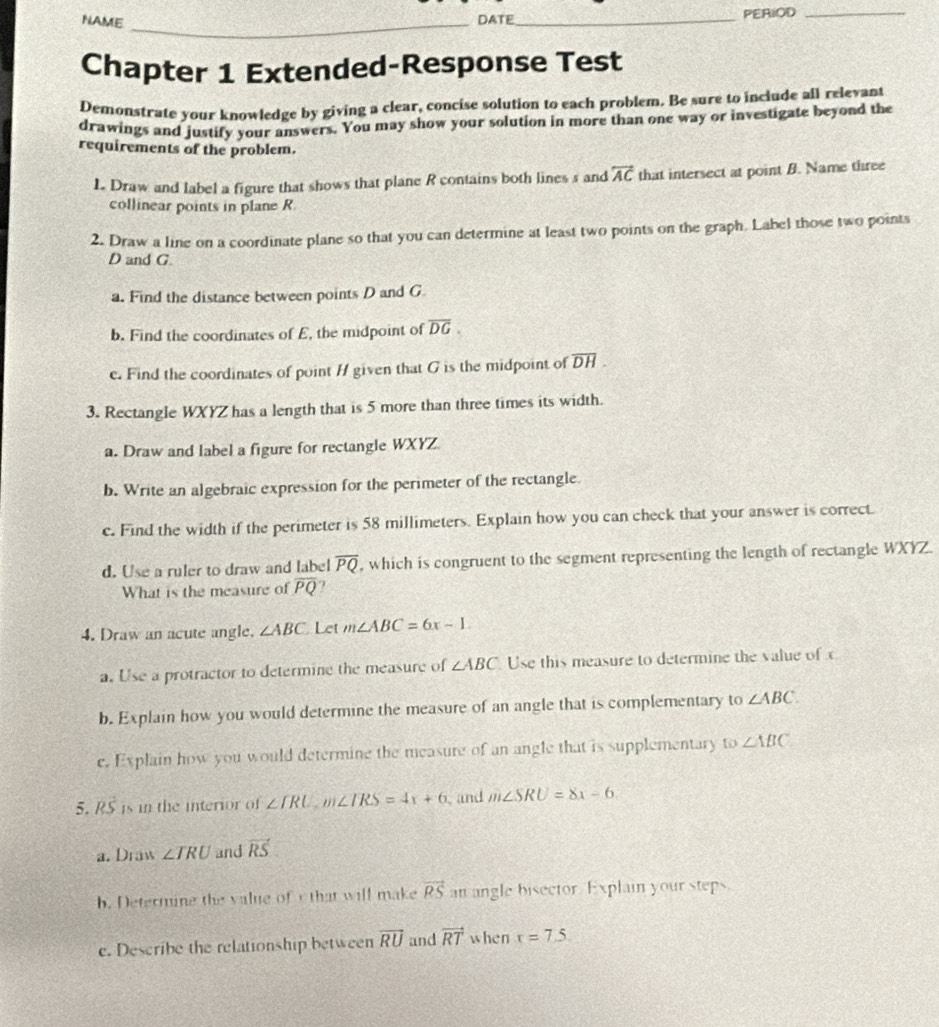 NAME DATE_ PERIOD_ 
_ 
Chapter 1 Extended-Response Test 
Demonstrate your knowledge by giving a clear, concise solution to each problem. Be sure to include all relevant 
drawings and justify your answers. You may show your solution in more than one way or investigate beyond the 
requirements of the problem. 
L Draw and label a figure that shows that plane R contains both lines s and overleftrightarrow AC that intersect at point B. Name three 
collinear points in plane R
2. Draw a line on a coordinate plane so that you can determine at least two points on the graph. Label those two points
D and G. 
a. Find the distance between points D and G
b. Find the coordinates of E, the midpoint of overline DG. 
c. Find the coordinates of point H given that G is the midpoint of overline DH
3. Rectangle WXYZ has a length that is 5 more than three times its width. 
a. Draw and label a figure for rectangle WXYZ
b. Write an algebraic expression for the perimeter of the rectangle. 
c. Find the width if the perimeter is 58 millimeters. Explain how you can check that your answer is correct. 
d. Use a ruler to draw and label overline PQ , which is congruent to the segment representing the length of rectangle WXYZ. 
What is the measure of overline PQ
4. Draw an acute angle. ∠ ABC Let m∠ ABC=6x-1
a. Use a protractor to determine the measure of ∠ ABC Use this measure to determine the value of c
b. Explain how you would determine the measure of an angle that is complementary to ∠ ABC. 
e. Explain how you would determine the measure of an angle that is supplementary to ∠ ABC
5. RS is in the interior of ∠ TRU, m∠ IRS=4x+6 、 and m∠ SRU=8x-6
a. Draw ∠ TRU and vector RS
b. Determine the value of that will make vector RS an angle bisector. Explain your steps 
e. Describe the relationship between vector RU and vector RT when x=7.5