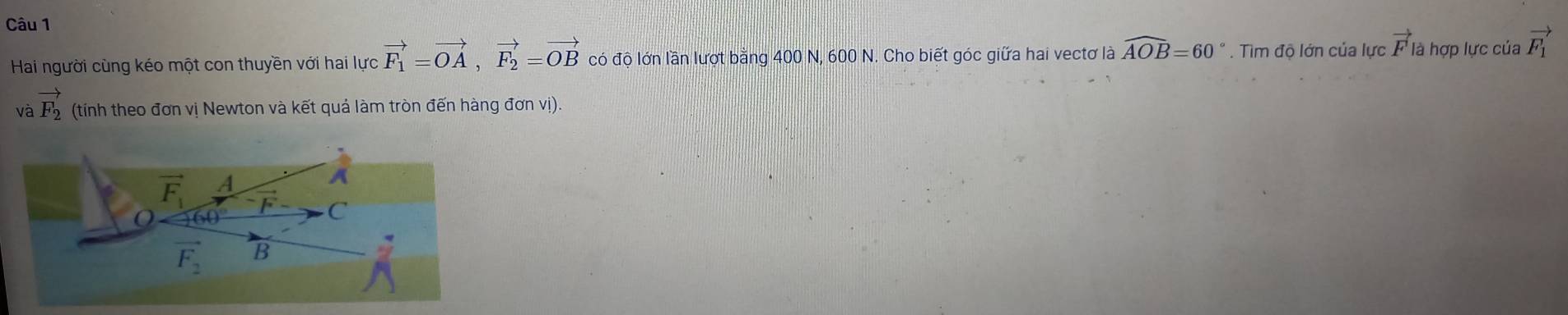 Hai người cùng kéo một con thuyền với hai lực vector F_1=vector OA,vector F_2=vector OB có độ lớn lần lượt bằng 400 N, 600 N. Cho biết góc giữa hai vectơ là widehat AOB=60°. Tìm độ lớn của lực vector F| là hợp lực của vector F_1
và vector F_2 (tính theo đơn vị Newton và kết quả làm tròn đến hàng đơn vị).