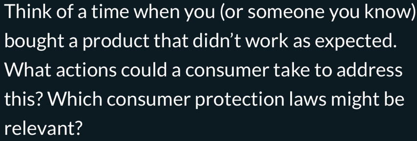 Think of a time when you (or someone you know) 
bought a product that didn’t work as expected. 
What actions could a consumer take to address 
this? Which consumer protection laws might be 
relevant?