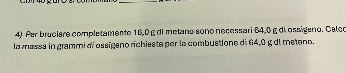 Per bruciare completamente 16,0 g di metano sono necessari 64,0 g di ossigeno. Calco 
la massa in grammi di ossigeno richiesta per la combustione di 64,0 g di metano.