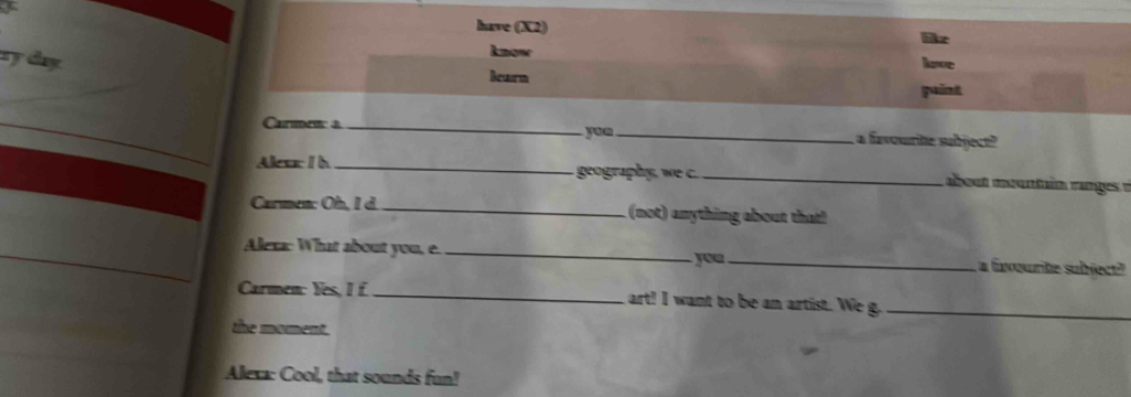 have (X2) 
ry day 
know have 
Bewrn 
paint 
Carmen a __a favourite subject? 
yue 
Alear I h _geography, we c. _about mountain ranges à 
Carmen: Oh, I d. _ (not) anything about that! 
Alexa: What about you, e. __a favourite subject? 
you 
Carmen: Yes, I _art! I want to be an artist. We g_ 
the moment. 
Alexa: Cool, that sounds fun!