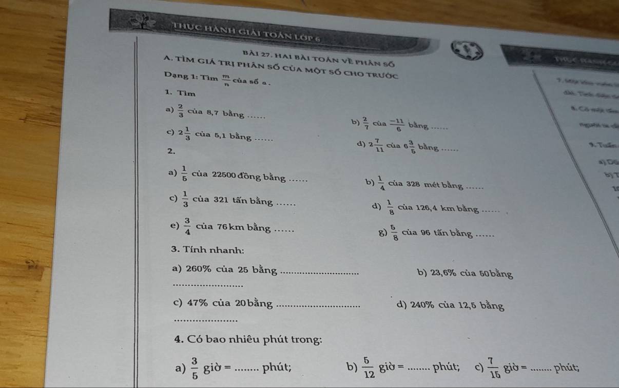 Thục Hành giải toán Lớp 6 
P 
bài 27. hai bài toán về phân số 1, s09 kú vố6 
A. Tìm giá trị phân số của một số cho trước đhh Tih đện đa 
Dạng 1: Tìm  m/n  của số a . 
1. Tìm 
C Cô mộc th 
a)  2/3  của 8,7 bằng ._ b)  2/7  của  (-11)/6  bằng _tg t có 
c) 2 1/3  của 5,1 bằng _d) 2 7/11  của 6 3/5  bằng_ 
9. Tuấn 
2. 
a) Dộ 
Bỷ T 
a)  1/5  của 22500 đồng bằng ._ b)  1/4  của 328 mét bằng_ 
1 
c)  1/3  của 321 tấn bằng _d)  1/8  của 126,4 km bằng_ 
e)  3/4  của 76km bằng_ của 96 tấn bằng_ 
g)  5/8 
3. Tính nhanh: 
a) 260% của 25 bằng _b) 23,6% của 50bằng
_ 
c) 47% của 20 bằng _d) 240% của 12,5 bằng 
_ 
4. Có bao nhiêu phút trong: 
a)  3/5 gipartial = _ phút; b)  5/12  giờ = _ phút; c)  7/15 gib= _phút;