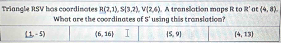 Triangle RSV has coordinates R(2,1),S(3,2),V(2,6). A translation maps R to R' at (4,8).
What are the coordinates of S' using this translation?