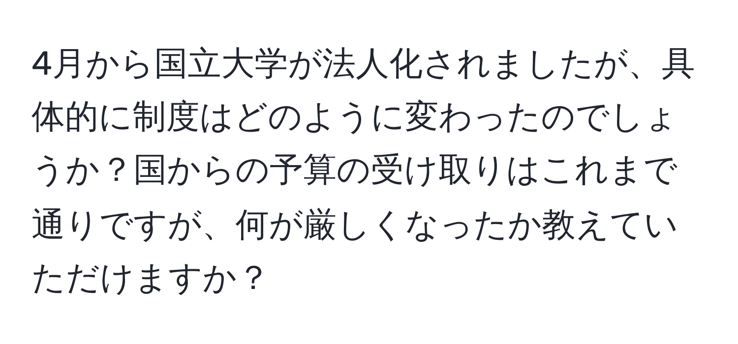 4月から国立大学が法人化されましたが、具体的に制度はどのように変わったのでしょうか？国からの予算の受け取りはこれまで通りですが、何が厳しくなったか教えていただけますか？