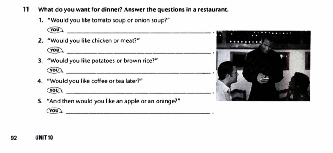 What do you want for dinner? Answer the questions in a restaurant. 
1. “Would you like tomato soup or onion soup?” 
_ 
YOU 
2. “Would you like chicken or meat?” 
YOU 
_ 
3. “Would you like potatoes or brown rice?” 
YOU_ 
4. “Would you like coffee or tea later?” 
YOU 
_ 
5. “And then would you like an apple or an orange?” 
YoU_ 
. 
92 UNIT 10