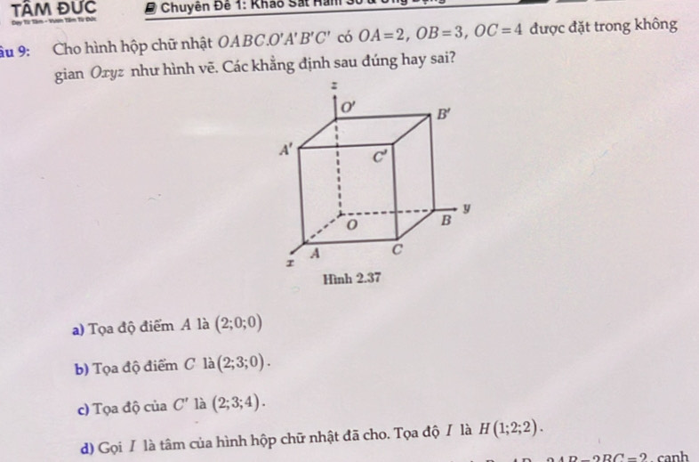 TÂM ĐƯc   Chuyên Đế 1: Khảo Sát Han
Ty Từ Tâm - Vươn Têm Từ Đức
âu 9: Cho hình hộp chữ nhật OABC.O'A'B'C' có OA=2,OB=3,OC=4 được đặt trong không
gian Oxyz như hình vẽ. Các khẳng định sau đúng hay sai?
a) Tọa độ điểm A là (2;0;0)
b) Tọa độ điểm C là (2;3;0).
c) Tọa độ của C' là (2;3;4).
d) Gọi / là tâm của hình hộp chữ nhật đã cho. Tọa độ / là H(1;2;2).
D-2RC=2. canh