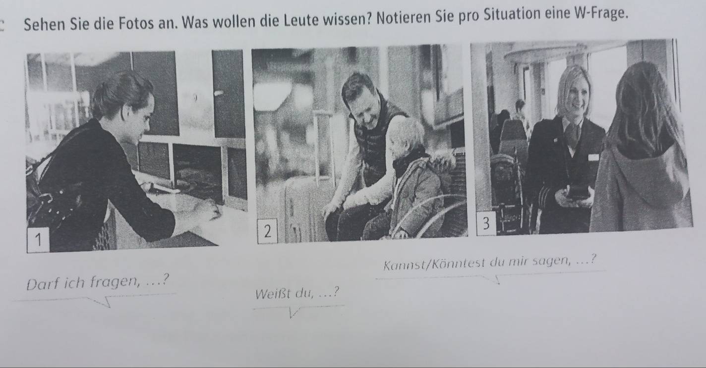 Sehen Sie die Fotos an. Was wollen die Leute wissen? Notieren Sie pro Situation eine W-Frage. 
Kannst/Könntest du mir sagen, ...? 
Darf ich fragen, ..? 
Weißt du, ...?