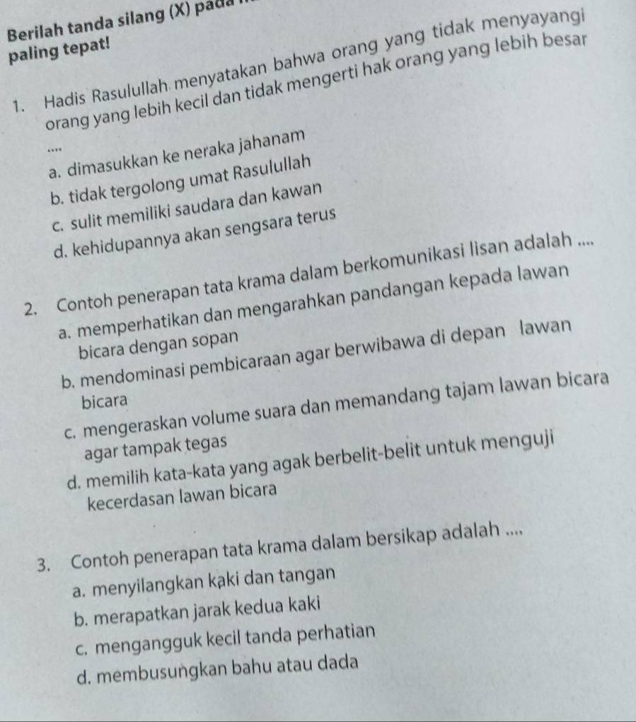 Berilah tanda silang (X) pada 
paling tepat!
1. Hadis Rasulullah menyatakan bahwa orang yang tidak menyayang
orang yang lebih kecil dan tidak mengerti hak orang yang lebih besar
.
a. dimasukkan ke neraka jahanam
b. tidak tergolong umat Rasulullah
c. sulit memiliki saudara dan kawan
d. kehidupannya akan sengsara terus
2. Contoh penerapan tata krama dalam berkomunikasi lisan adalah ....
a. memperhatikan dan mengarahkan pandangan kepada lawan
bicara dengan sopan
b. mendominasi pembicaraan agar berwibawa di depan lawan
bicara
c. mengeraskan volume suara dan memandang tajam lawan bicara
agar tampak tegas
d. memilih kata-kata yang agak berbelit-belit untuk menguji
kecerdasan lawan bicara
3. Contoh penerapan tata krama dalam bersikap adalah ....
a. menyilangkan kaki dan tangan
b. merapatkan jarak kedua kaki
c. mengangguk kecil tanda perhatian
d. membusungkan bahu atau dada