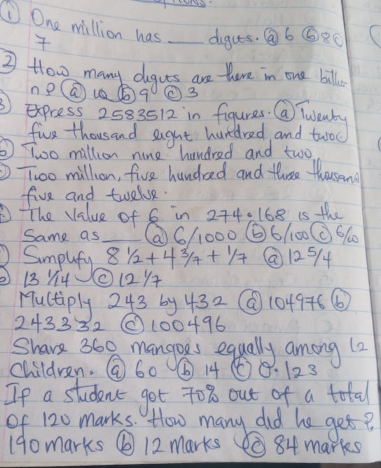 ① One million has _dguts. Q6 ⑥8O 
③ How many deguts are there in one bill. 
ne() u⑤ q ②③ 
③ express 2583512 in figures. Q Twenty 
five thousand eight hundred and twoc 
⑤Too million nine hundred and two 
Two million, five hundred and three thousand 
five and twelve. 
The Value of G in 274=168 is the 
Same as _⑦ 6/1000 ⑥ 6/100C 660
Sumplefy
81/2+43/7+1/7 @ 125/4
13 Y14 ②12/ 
Muctiply 243 by 432 @ 1049+6 ⑥
243332 (100496
Share 360 mangoes equally among (2 
children. @ 60 ⑥ 1468. 123
Ip a studenct got to % out of a total 
of 120 marks. How many did he get? 
190marks ⑥12 marks 084 marks