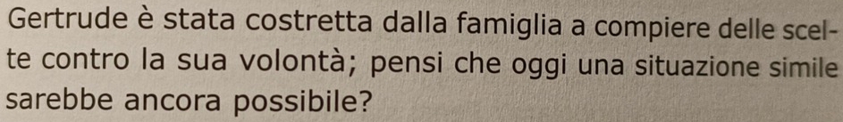 Gertrude è stata costretta dalla famiglia a compiere delle scel- 
te contro la sua volontà; pensi che oggi una situazione simile 
sarebbe ancora possibile?