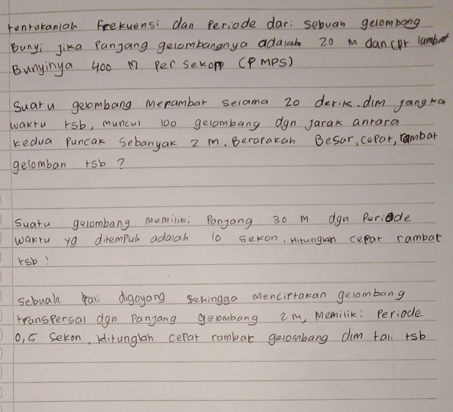 tenrntaniar feekuensi dan periode dar: sebvan gelombang 
Bunyi Jika Panjang gecombangnya adalab 20 m dancor lambar 
Bunyinya 400 M Per SekoP (PmPS) 
Suaru gelombang menambar selama 20 derik dim jang ka 
wakru rsb, muncul 100 gelombang dgn Jarak anrara 
kedua puncak Sebanyak 2 m. Berarakan Besar, cepar, rambar 
gelomban +sb? 
suatu gelombang memilik: Panjang 30 m dgn Periede 
wakru yg dirempuh adaiah to seron, Hirungan cepar rambat 
rsb! 
sebuah pal digoyang ehingga mencipraran gelombang 
rranspersal dgn Panjang gelombang em, Memilik: Periode 
0, 5 Sekon, klitunglan cepar rambar gelombang dim tali +sb