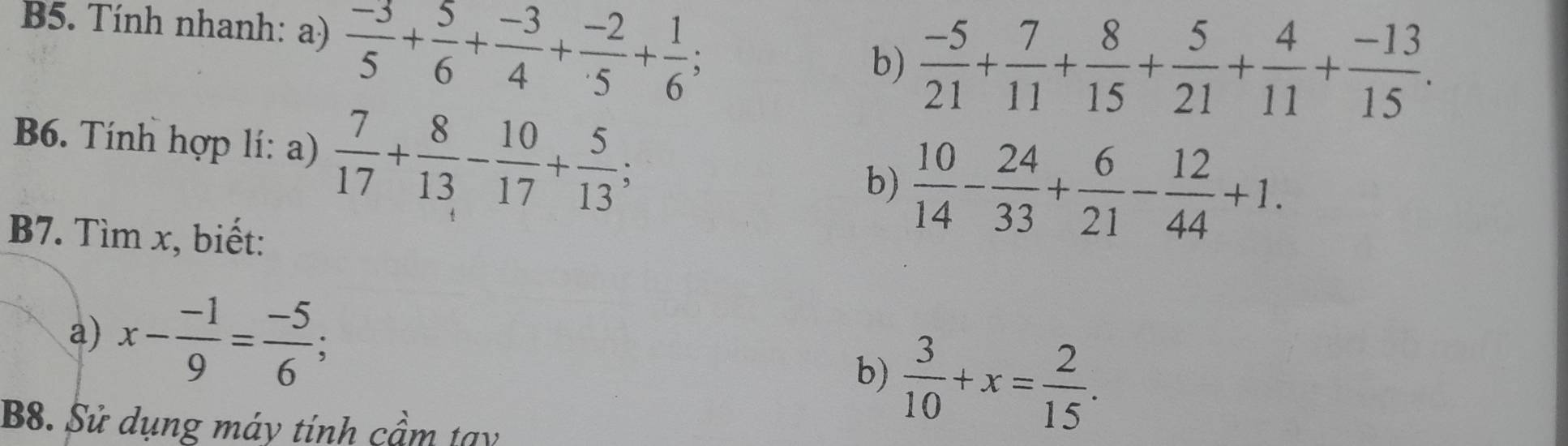 B5. Tính nhanh: a)  (-3)/5 + 5/6 + (-3)/4 + (-2)/5 + 1/6 ; 
b)  (-5)/21 + 7/11 + 8/15 + 5/21 + 4/11 + (-13)/15 . 
B6. Tính hợp lí: a)  7/17 + 8/13 - 10/17 + 5/13 ; 
b)  10/14 - 24/33 + 6/21 - 12/44 +1. 
B7. Tìm x, biết: 
a) x- (-1)/9 = (-5)/6 ;  3/10 +x= 2/15 . 
b) 
B8. Sử dụng máy tính cầm tạy