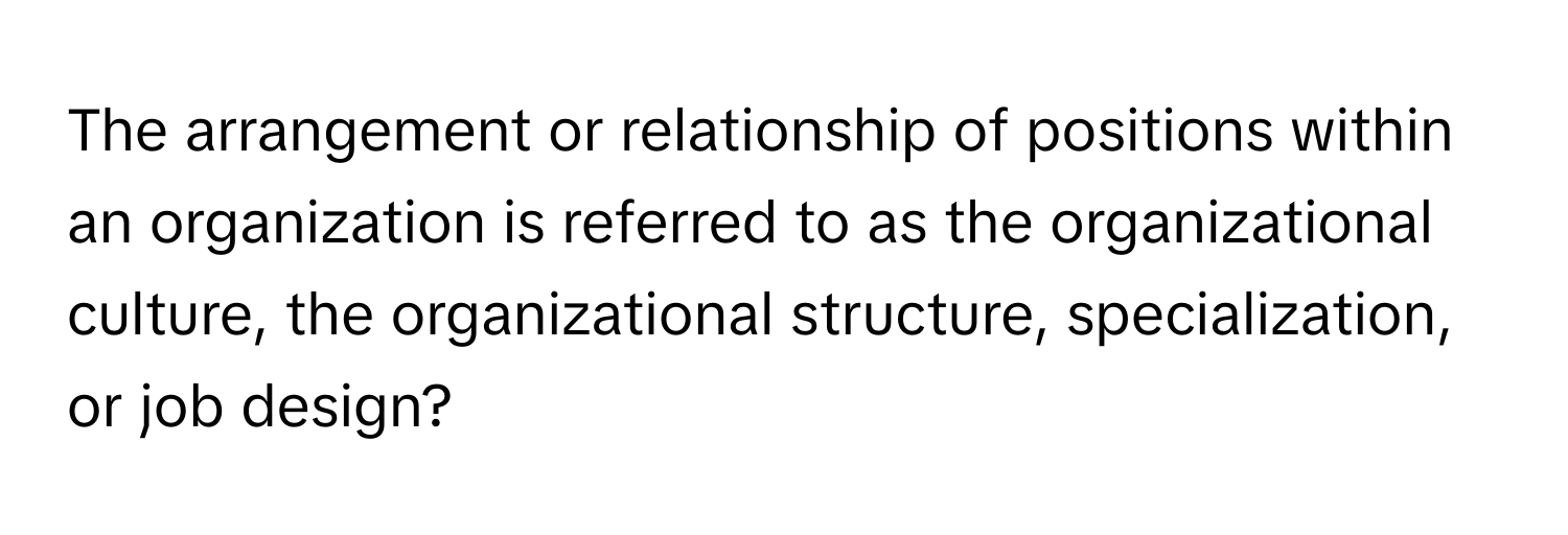 The arrangement or relationship of positions within an organization is referred to as the organizational culture, the organizational structure, specialization, or job design?