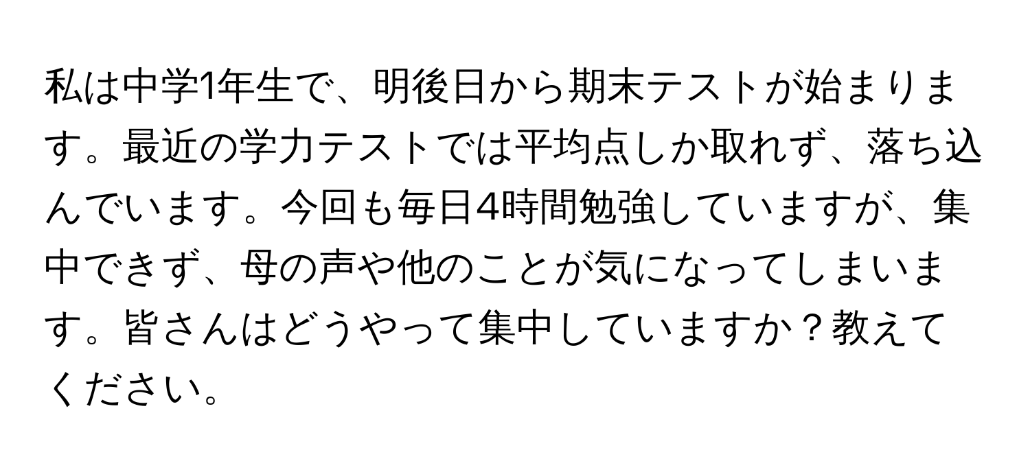 私は中学1年生で、明後日から期末テストが始まります。最近の学力テストでは平均点しか取れず、落ち込んでいます。今回も毎日4時間勉強していますが、集中できず、母の声や他のことが気になってしまいます。皆さんはどうやって集中していますか？教えてください。