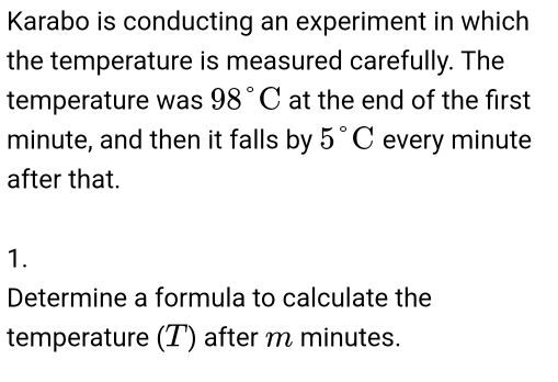 Karabo is conducting an experiment in which 
the temperature is measured carefully. The 
temperature was 98°C at the end of the first
minute, and then it falls by 5°C every minute
after that. 
1. 
Determine a formula to calculate the 
temperature (T) after m minutes.