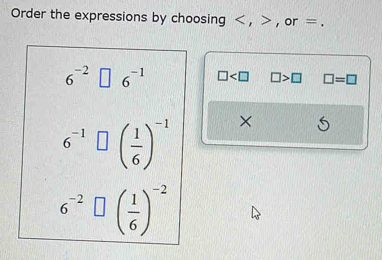 Order the expressions by choosing , , or =.
6^(-2) 6^(-1)
□ □ >□ □ =□
6^(-1) ( 1/6 )^-1
X
S
6^(-2)□ beginpmatrix  1/6 end(pmatrix)^(-2)