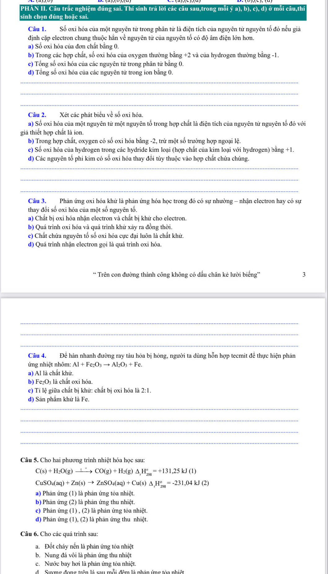 PHAN II. Câu trắc nghiệm đúng sai. Thí sinh trã lời các câu sau,trong mỗi ý a), b), c), d) ở mỗi câu,thí
sinh chọn đúng hoặc sai.
Câu 1.  Số oxi hóa của một nguyên tử trong phân tử là điện tích của nguyên tử nguyên tố đó nếu giả
định cặp electron chung thuộc hăn về nguyên tử của nguyên tổ có độ âm điện lớn hơn.
a) Số oxi hóa của đơn chất bằng 0.
b) Trong các hợp chất, số oxi hóa của oxygen thường bằng +2 và của hydrogen thường bằng -1.
c) Tổng số oxi hóa của các nguyên tử trong phân tử bằng 0.
d) Tổng số oxi hóa của các nguyên tử trong ion bằng 0.
_
_
_
Câu 2.  Xét các phát biểu về số oxi hóa.
a) Số oxi hóa của một nguyên tử một nguyên tố trong hợp chất là điện tích của nguyên tử nguyên tố đó với
giả thiết hợp chất là ion.
b) Trong hợp chất, oxygen có số oxi hóa bằng -2, trừ một số trường hợp ngoại lệ.
c) Số oxi hóa của hydrogen trong các hydride kim loại (hợp chất của kim loại với hydrogen) bằng +1.
d) Các nguyên tố phi kim có số oxi hóa thay đồi tùy thuộc vào hợp chất chứa chúng.
_
_
_
Câu 3. Phản ứng oxi hóa khử là phản ứng hóa học trong đó có sự nhường - nhận electron hay có sự
thay đổi số oxi hóa của một số nguyên tố.
a) Chất bị oxi hóa nhận electron và chất bị khử cho electron.
b) Quá trình oxi hóa và quá trình khử xảy ra đồng thời.
c) Chất chứa nguyên tố số oxi hóa cực đại luôn là chất khử.
d) Quá trình nhận electron gọi là quá trình oxi hóa.
Trên con đường thành công không có dấu chân kẻ lười biếng' 3
_
_
_
Câu 4. Để hàn nhanh đường ray tàu hỏa bị hỏng, người ta dùng hỗn hợp tecmit để thực hiện phản
ứng nhiệt nhôm: Al+Fe_2O_3to Al_2O_3+Fe.
a) Al là chất khử.
b) Fe₂O₃ là chất oxi hóa.
c) Tỉ lệ giữa chất bị khử: chất bị oxi hóa là 2:1.
d) Sản phầm khử là Fe.
_
_
_
_
Câu 5. Cho hai phương trình nhiệt hóa học sau:
C(s)+H_2O(g)xrightarrow t°CO(g)+H_2(g) △ _rH_(298)°=+131,25kJ(1)
CuSO_4(aq)+Zn(s)to ZnSO_4(aq)+Cu(s)△ _rH_(298)°=-231,04kJ(2)
a) Phản ứng (1) là phản ứng tỏa nhiệt.
b) Phản ứng (2) là phản ứng thu nhiệt.
c) Phản ứng (1) , (2) là phản ứng tỏa nhiệt.
d) Phản ứng (1), (2) là phản ứng thu nhiệt.
Câu 6. Cho các quá trình sau:
a.Đốt cháy nến là phản ứng tỏa nhiệt
b. Nung đá vôi là phản ứng thu nhiệt
c. Nước bay hơi là phản ứng tỏa nhiệt.
d  Sượng đong trên lá sau mỗi đêm là phản ứng tỏa nhiệt