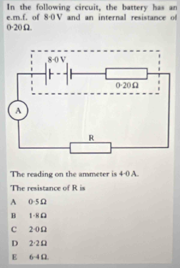 In the following circuit, the battery has an
e.m.f. of 8·0 V and an internal resistance of
0·20Ω.
The reading on the ammeter is 4·0 A.
The resistance of R is
A 0·5Ω
B 1·8Ω
C 2·0Ω
D 2·2Ω
E 6-4Ω.