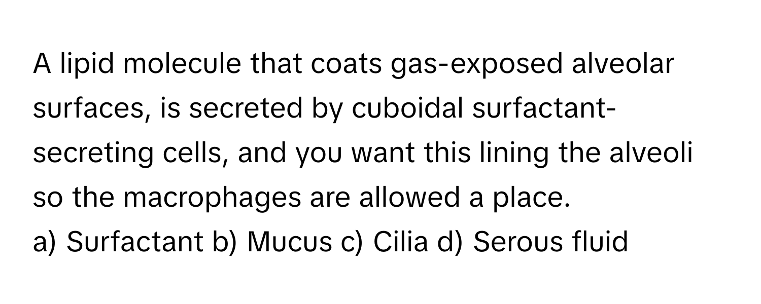 A lipid molecule that coats gas-exposed alveolar surfaces, is secreted by cuboidal surfactant-secreting cells, and you want this lining the alveoli so the macrophages are allowed a place.

a) Surfactant b) Mucus c) Cilia d) Serous fluid